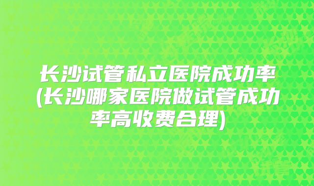 长沙试管私立医院成功率(长沙哪家医院做试管成功率高收费合理)