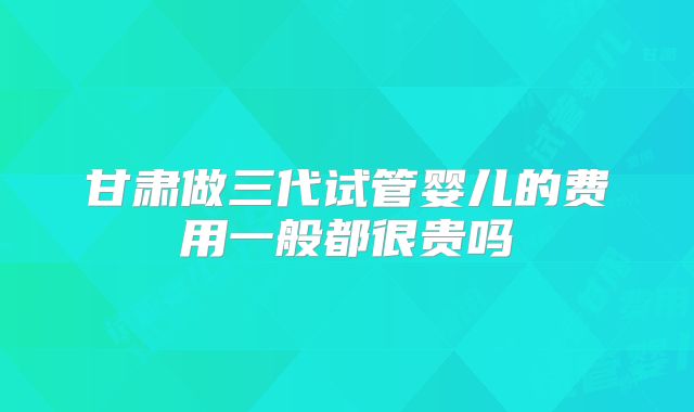 甘肃做三代试管婴儿的费用一般都很贵吗