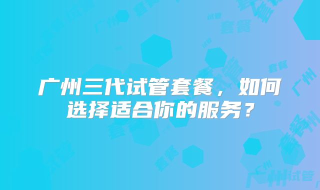 广州三代试管套餐，如何选择适合你的服务？