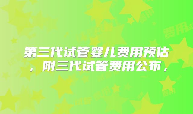 第三代试管婴儿费用预估，附三代试管费用公布，