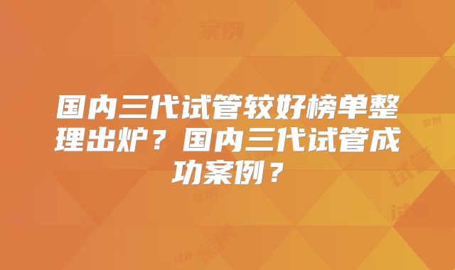 国内三代试管较好榜单整理出炉？国内三代试管成功案例？