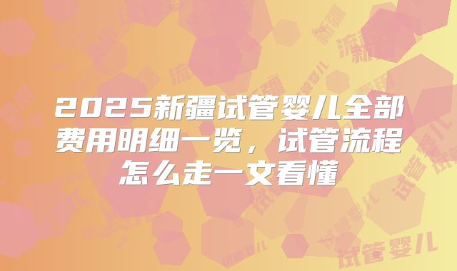 2025新疆试管婴儿全部费用明细一览，试管流程怎么走一文看懂