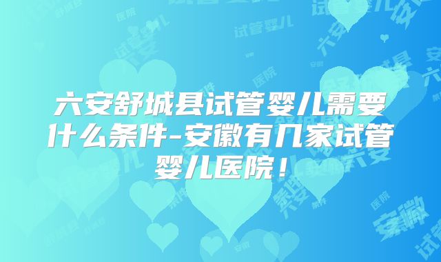 六安舒城县试管婴儿需要什么条件-安徽有几家试管婴儿医院！