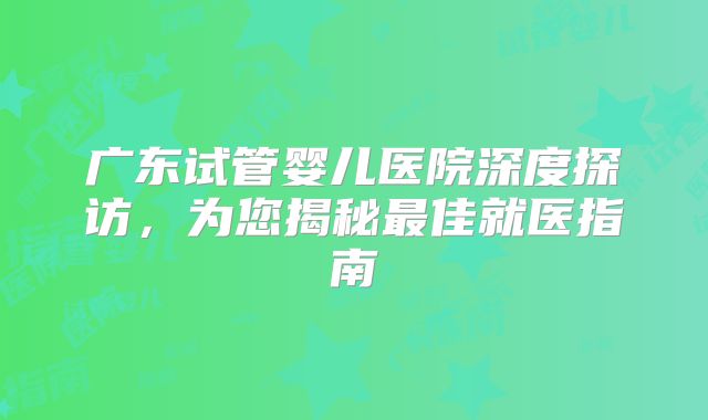 广东试管婴儿医院深度探访，为您揭秘最佳就医指南