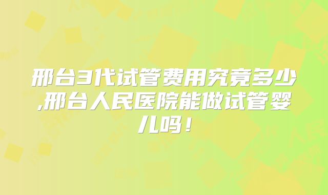 邢台3代试管费用究竟多少,邢台人民医院能做试管婴儿吗！