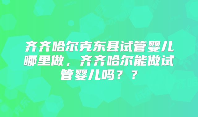 齐齐哈尔克东县试管婴儿哪里做，齐齐哈尔能做试管婴儿吗？？