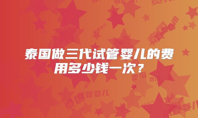 泰国做三代试管婴儿的费用多少钱一次？