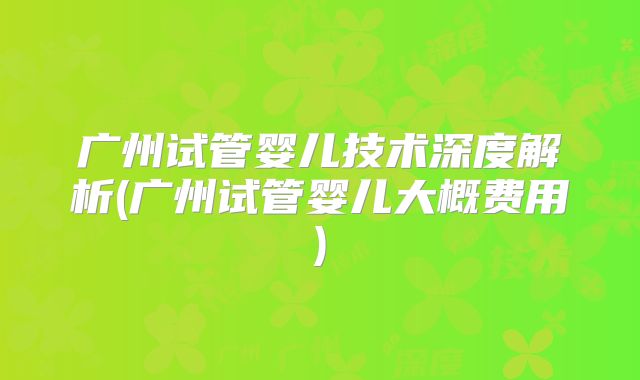 广州试管婴儿技术深度解析(广州试管婴儿大概费用)