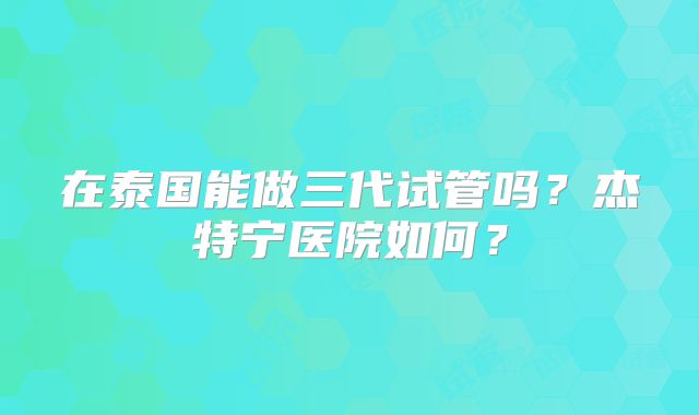 在泰国能做三代试管吗？杰特宁医院如何？