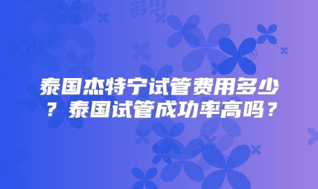 泰国杰特宁试管费用多少？泰国试管成功率高吗？