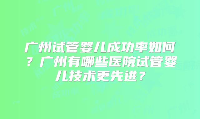 广州试管婴儿成功率如何?广州有哪些医院试管婴儿技术更先进?