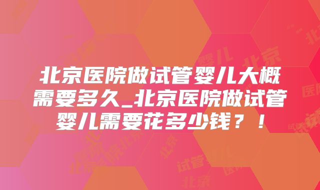 北京医院做试管婴儿大概需要多久_北京医院做试管婴儿需要花多少钱？！