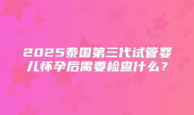 2025泰国第三代试管婴儿怀孕后需要检查什么？