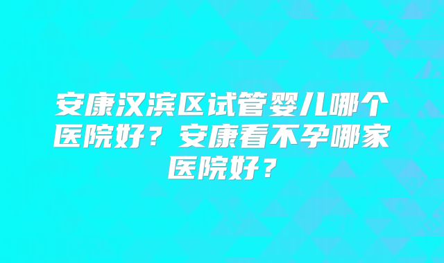 安康汉滨区试管婴儿哪个医院好？安康看不孕哪家医院好？