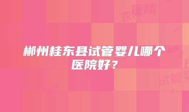 郴州桂东县试管婴儿哪个医院好？