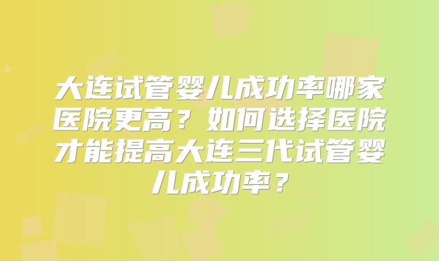 大连试管婴儿成功率哪家医院更高？如何选择医院才能提高大连三代试管婴儿成功率？