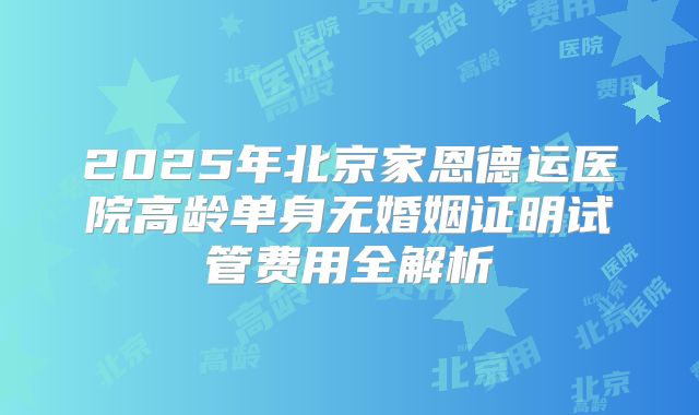 2025年北京家恩德运医院高龄单身无婚姻证明试管费用全解析