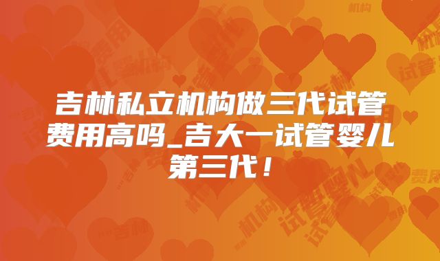 吉林私立机构做三代试管费用高吗_吉大一试管婴儿第三代！