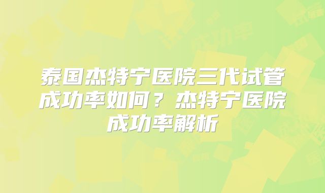 泰国杰特宁医院三代试管成功率如何？杰特宁医院成功率解析