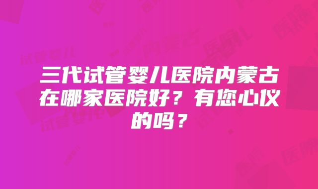 三代试管婴儿医院内蒙古在哪家医院好？有您心仪的吗？