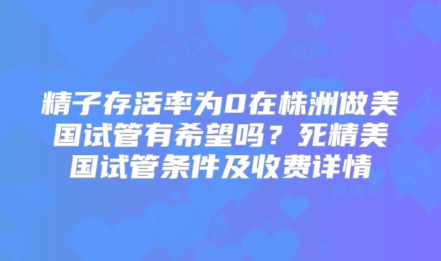 精子存活率为0在株洲做美国试管有希望吗?死精美国试管条件及收费详情
