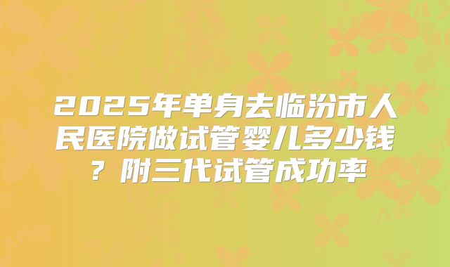 2025年单身去临汾市人民医院做试管婴儿多少钱?附三代试管成功率