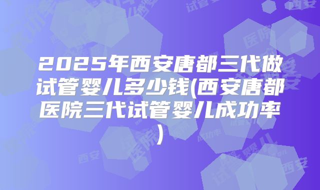 2025年西安唐都三代做试管婴儿多少钱(西安唐都医院三代试管婴儿成功率)