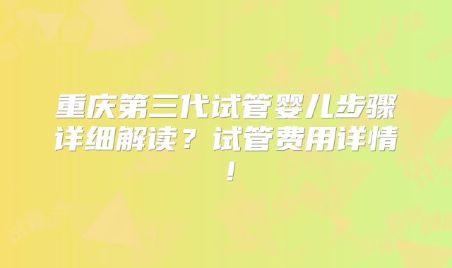 重庆第三代试管婴儿步骤详细解读？试管费用详情！