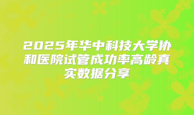 2025年华中科技大学协和医院试管成功率高龄真实数据分享