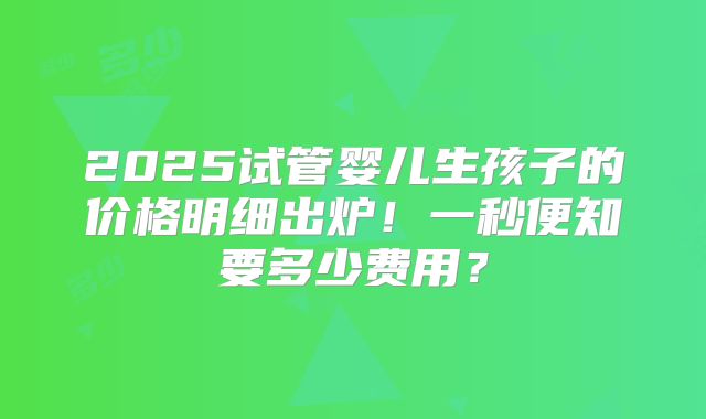 2025试管婴儿生孩子的价格明细出炉!一秒便知要多少费用?