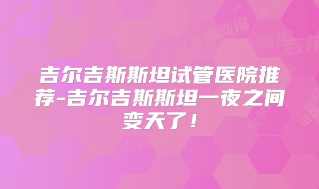 吉尔吉斯斯坦试管医院推荐-吉尔吉斯斯坦一夜之间变天了！