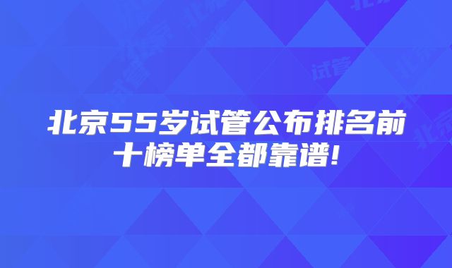 北京55岁试管公布排名前十榜单全都靠谱!