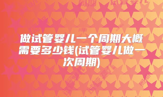 做试管婴儿一个周期大概需要多少钱(试管婴儿做一次周期)