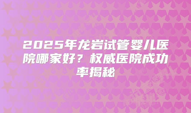 2025年龙岩试管婴儿医院哪家好？权威医院成功率揭秘