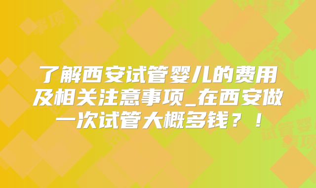 了解西安试管婴儿的费用及相关注意事项_在西安做一次试管大概多钱？！