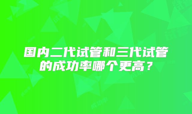 国内二代试管和三代试管的成功率哪个更高？