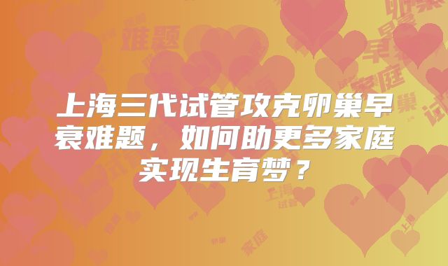 上海三代试管攻克卵巢早衰难题，如何助更多家庭实现生育梦？