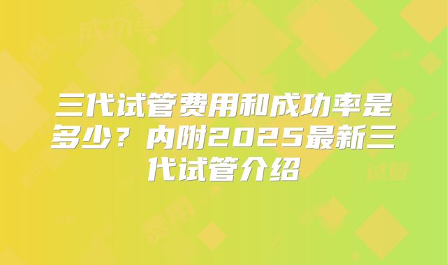 三代试管费用和成功率是多少?内附2025最新三代试管介绍