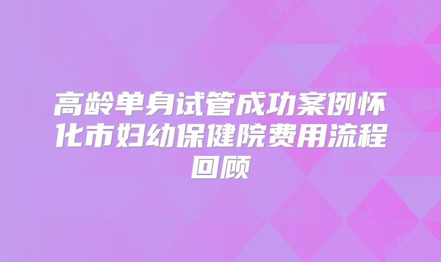 高龄单身试管成功案例怀化市妇幼保健院费用流程回顾