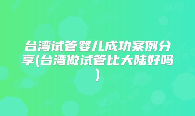 台湾试管婴儿成功案例分享(台湾做试管比大陆好吗)