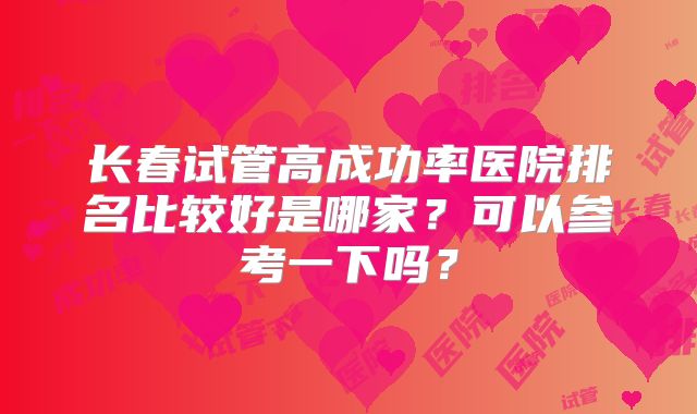 长春试管高成功率医院排名比较好是哪家？可以参考一下吗？