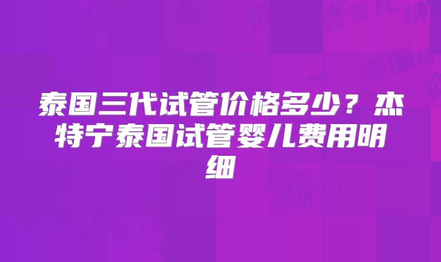泰国三代试管价格多少?杰特宁泰国试管婴儿费用明细