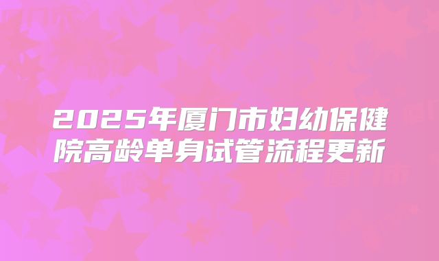 2025年厦门市妇幼保健院高龄单身试管流程更新