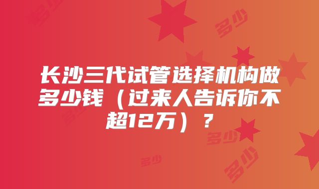 长沙三代试管选择机构做多少钱（过来人告诉你不超12万）？