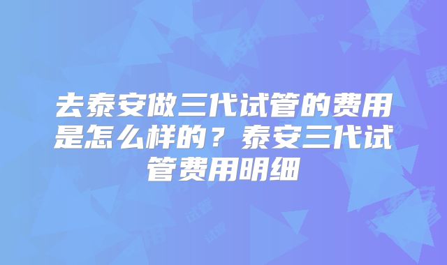去泰安做三代试管的费用是怎么样的？泰安三代试管费用明细
