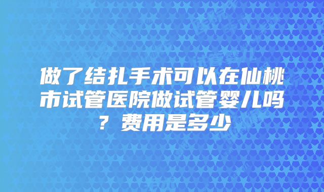 做了结扎手术可以在仙桃市试管医院做试管婴儿吗？费用是多少