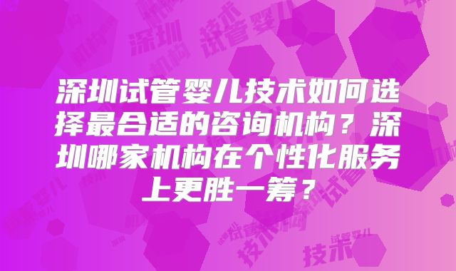 深圳试管婴儿技术如何选择最合适的咨询机构？深圳哪家机构在个性化服务上更胜一筹？