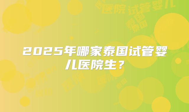 2025年哪家泰国试管婴儿医院生？