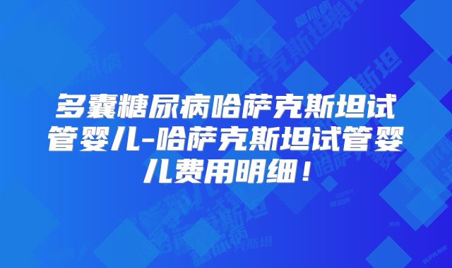 多囊糖尿病哈萨克斯坦试管婴儿-哈萨克斯坦试管婴儿费用明细！