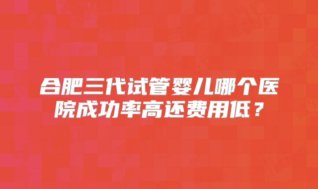 合肥三代试管婴儿哪个医院成功率高还费用低？
